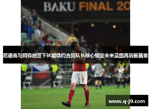 厄德高与阿森纳签下长期续约合同队长核心锁定未来蓝图再启新篇章