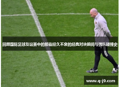 回顾国际足球友谊赛中的那些经久不衰的经典对决瞬间与强队碰撞史