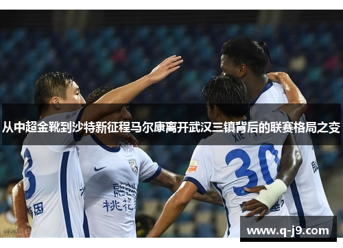 从中超金靴到沙特新征程马尔康离开武汉三镇背后的联赛格局之变