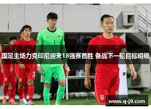 国足主场力克印尼迎来18强赛首胜 备战下一轮目标明确