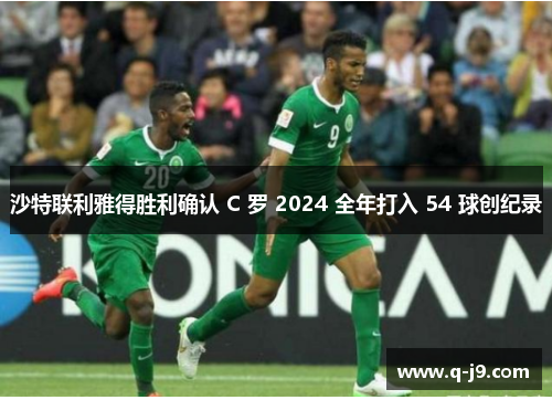 沙特联利雅得胜利确认 C 罗 2024 全年打入 54 球创纪录