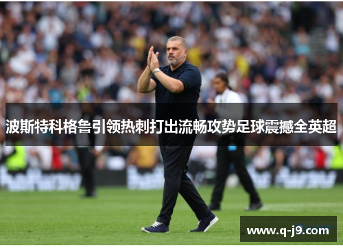 波斯特科格鲁引领热刺打出流畅攻势足球震撼全英超
