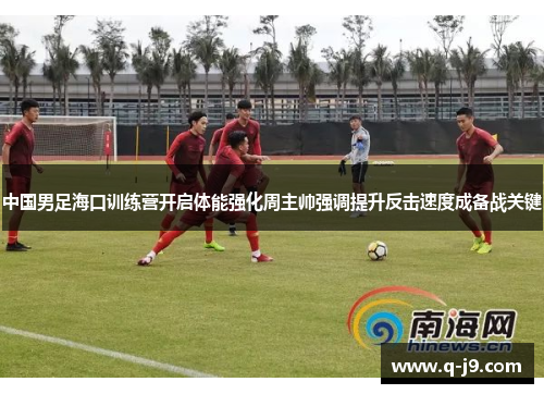 中国男足海口训练营开启体能强化周主帅强调提升反击速度成备战关键