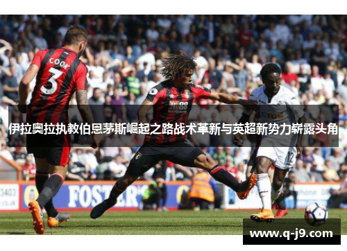 伊拉奥拉执教伯恩茅斯崛起之路战术革新与英超新势力崭露头角 伊拉奥拉执教伯恩茅斯崛起之路战术革新与英超新势力崭露头角
